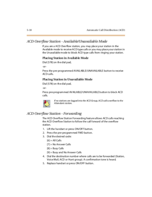 Page 1675-18 Aut om atic Cal l D ist ribu tio n ( ACD )
ACD Ove rflow Station - Avai lable/Unavail abl e Mode
If you are a ACD Overflow station, you may pla ce y our station in the
Av ailab le mode to receive AC D type ca lls or you ma y place y our s ta tion in
the Unavailable mode to block ACD type calls from ringing your station.
Placing Station in Available Mode
Di al [5 78 ] on th e d ial p ad,
-or -
Press the pre-programmed AVAILABLE/UNAVAILABLE button to receive
AC D c a ll s.
Placing Station in...