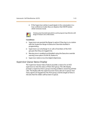 Page 170Auto ma ti c C al l D is tr i but i on (AC D ) 5- 21
†If the Supervisor wishes to participate in the conversatio n in a
true conference mode, they can depress their MUTE button
which removes mute.
Conditions
†Supervisors a re granted the Barge-In option if they log in at a station
withtheSupervisorBarge-In/ExecutiveOverrideenabledin
pr ogra mmin g.
†Supervisors ca n only Ba rge-In on ca lls of members of the ACD
grou p(s) tha t the y a re l ogged in to.
†Warning tone is enabled and disabled using the...