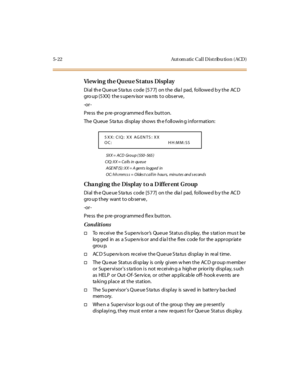 Page 1715-22 Aut om atic Cal l D ist ribu tio n ( ACD )
View in g th e Qu eu e St atu s Displ ay
Dial th e Que ue S ta tus code [577] on the dia l pad, followe d b y the AC D
gro up (5XX) the supervisor wants to observe,
-or -
Press the pre-programmed flex button.
The Queue S ta tus display shows th e f ollowin g information:
5X X = ACD Gr o u p ( 550 - 565 )
CIQ: XX = Calls in queue
AGE NT (S) : XX = A gents logged in
OC: hh:mm:s s = Oldes t call in hours, minutes and s econds
Cha n gi ng th e Di spl ay t o a D...