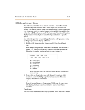 Page 172Auto ma ti c C al l D is tr i but i on (AC D ) 5- 23
ACD G ro up Me mb e r St a t us
The ACD Group Member Status feature provides a means for an ACD
Supervisor/Agent to view the status of the eight ACD gro ups in the
system. This display tells the Supervisor/Agent which stations are logged
into the group, and if the station logged-in is Available/Unavailable, Out-
of-Service, in DND , or bus y on a ca ll. The Superv is or/Agen t could use th is
display to determine why there are a lot of queued calls in...