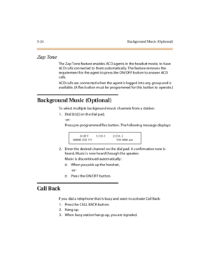 Page 1735-24 B ackgro und Mus ic (O ptio nal )
Za p Ton e
The Za p T one fea ture ena ble s AC D a gents in the he ads et mod e, to have
ACD calls connected to them automatically. The feature removes the
requirement for the agent to press the ON/OFF button to answer ACD
calls.
AC D ca lls are conne cte d w hen the ag ent is logge d into any group a nd is
ava ilable. (A flex b utton m ust be progra mmed for this button to operate. )
Background Music (O ptional)
To sel e ct m ult ip le ba c kgroun d mus ic c h...