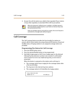 Page 174Ca ll Co verage 5-25
4. Answer the call; the station you called is then signaled. (If your station
i s busy when si gnal ed, an aut omat ic M S G i s l ef t at your phone .
Ca l l C over ag e
The C all C o ver ag e f eat u r e p ro v ide s the fu nc t i o nal it y f o r s ta ti o ns to
answ er calls fo r other stations by us ing e nhance d DS S buttons. Visua l a nd
Au dib le st at us of r ing ing st at ions t o an ass ign ed co ver age s tat i on ar e
pr ovid ed.
Program ming Flex Butt on for C all Cove...