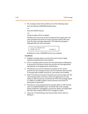 Page 1755-26 Cal l Coverag e
4. The coverage s ta tion then perform s one of th e f ollowing step s:
Pres s the flash ing COVE RAGE flex ible button,
-or -
Pres s the ON/OF F button,
-or -
Li ft the ha ndse t, i f PLA i s e nab le d.
The flash rate is the same as the incoming CO line ringing rate. The
call is answered and ceases to ring at any other stations that may
have t he same cove rag e a ppe ar ance. The fol lowi ng mes sage i s
di spl ayed aft e r t he cal l is ans wer ed:
By de fau lt, no CALL COVE RAGE...