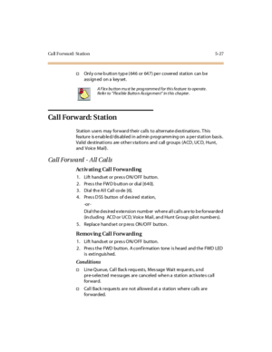 Page 176Ca ll F o r wa rd : St a ti o n 5 - 2 7
†Onlyonebuttontype(646 or 647)per covered station canbe
ass ign ed on a key set .
Ca l l For w ar d: St at ion
St at ion use rs may for war d t hei r cal ls t o al t er nat e d es ti nat ions . T hi s
fea tur e is e nab le d/ dis abl ed i n ad min p rogr amm ing on a pe r st at i on bas is .
Valid destinations are other s ta tions and call groups (ACD , UC D, Hunt,
and Voice Mai l) .
Call Forward - All C al ls
Ac t iv ati n g Cal l Fo r wa r di ng
1. Lift hands et...