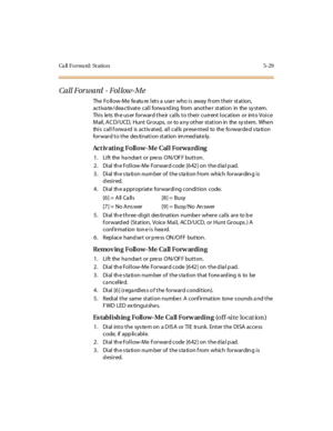 Page 178Ca ll F o r wa rd : St a ti o n 5 - 2 9
Call Forward - Fol low-Me
The Fo llow-Me fe atu re lets a use r who is away from their station,
act iva te /dea cti vat e cal l forwa rd ing from anot he r st ati on in the sy st em.
This lets the user forward their calls to their current location or into Voice
Mail , A C D/ UCD, Hunt Gr oups, or to a ny ot her st at i on in the sy st em. Whe n
this call forward is activated, all calls presented to the forwarded station
for war d t o t he des ti nat i on st at ion...