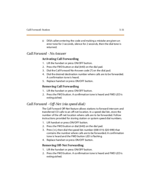 Page 180Ca ll F o r wa rd : St a ti o n 5 - 3 1
†DISA cal l ers e nte ring the code a nd ma ki ng a mis ta ke are g ive n a n
error tone for 3 seconds, silence for 2 secon ds, then the dial tone is
re tu r ne d.
Call Forward - No Ans wer
Ac t iv ati n g Cal l Fo r wa r di ng
1. Lift the handset or press ON/OFF button.
2. Press the FWD button or dial [640] on the dial pad.
3 . Di al th e C al l Fo rwa rd No-A ns wer code [7 ] on the di al pa d.
4. Dial the desired destination number where calls are to be...