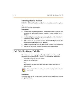 Page 1835-34 Cal l Pick -Up: Gro up Pick-Up
Retrievin g a Stat ion Pa rk Ca ll
Dial [# 6] + XXX (use r’s s ta tion numb er from any te le phone in th e s ystem).
-or -
Di al [4 38 ] f rom the us er’s station.
Conditions
†A flex b utton ma y be as signed to Call Park feature cod e 439. The use r
can p ress the s pecified flex b utton a nd dial a station number on the
di al pad.
†8-button telephones must assign a pickup button on the telephone
to have the pickup feature.
†Only o ne call can be in a park location...