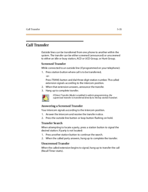 Page 184Ca ll Transf er 5-35
Ca l l Tra n s fe r
Outside line s ca n be tra nsfe rred from one p hone to another with in the
sys te m. The tran sfe r ca n be e ithe r s cre ene d ( announce d) or uns cre ene d
to eith er an idle or busy statio n, ACD or UCD Group, or Hunt Group.
Screen ed Tra nsf er
While connected to an outside line (if programmed on your telephone):
1 . Pr es s s ta ti o n b u tt o n wh er e c a ll i s t o b e t r ansfe r re d,
-or -
Press TRANS button and dial three-digit station number. The...