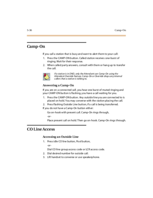 Page 1855-36Camp-O n
Ca m p -On
If you call a station that is busy and want to alert them to your call:
1. Pres s the CAMP-ON b utton. Calle d s ta tion rece ive s one- burs t of
ri ngi ng. Wa it for thei r resp onse.
2. When called party answers, consult with them or hang up to transfer
the call.
An sw er i ng a Ca mp- On
If you are on a connected ca ll, you hear one burst of muted ringing and
your CAMP-ON button is flashing, you have a call waiting for you.
1. Pres s the CAMP-ON b utton. Any outs id e line y...