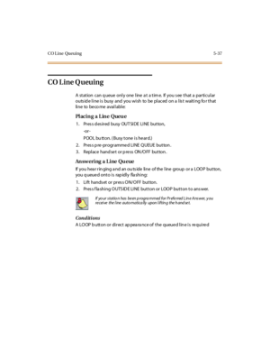 Page 186CO Line Queuing 5-37
CO Line Queuing
A station can q ueue only one line a t a tim e. If you s ee that a particular
outside line is busy and you wish to be placed on a list waiting for that
li ne to be co me avai l abl e:
Pl acin g a Lin e Queu e
1 . Pr es s d es ir ed busy OUT SI DE LI NE but ton,
-or -
POOL bu tton. ( Busy tone is he ard.)
2. Pres s p re -programme d LINE QUEUE button .
3 . Repl ace hand se t or p re ss ON /O FF but ton .
An sw ering a Line Qu eue
If you hea r r in ging a nd an ou ts...