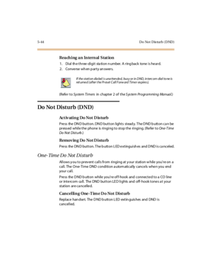 Page 1935-44 D o No t D is turb ( D ND )
Reaching an Internal Station
1. Dial the three-digit station number. A ringback tone is heard.
2. Conve rse wh en p arty an swers.
(Refe r toSystem Ti mersin chapter 2 of theS ys tem Programming Manual.)
Do No t Disturb (D ND)
Act iv ati n g Do Not D is turb
Press the DND button. DND button lights steady. The DND button can be
press ed while the phone is ringing to stop the ringing. (Re fer toOne-T ime
Do Not Dist urb.)
Remov ing Do Not D istu rb
Pre ss the DN D button. T...