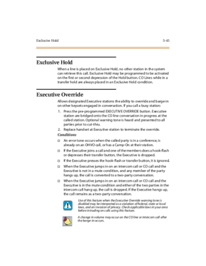 Page 194Exclus ive Hold 5-45
Exclusive Hold
When a line is placed on Exclusive Hold, no other station in the system
canretrievethiscall.ExclusiveHoldmaybeprogrammedtobeactivated
on the first or s econd depress ion of the Hold button. C O Lines while in a
tr ans fer hol d are a lwa ys p la ce d i n a n E xc lus ive Hol d co ndit i on.
Executive Override
Allows designated Executive stations the ability to override and barge-in
on other k eys ets engag ed in conversa tion. If you ca ll a busy station:
1 . Pr es s t...