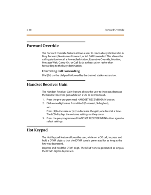Page 1975-48 Forward Override
Forward Override
The Forward Override feature allows a user to reach a busy station who is
Busy For war d, N o A nswe r For war d, or A l l Cal l For war ded . T his al lows t he
calling station to call a forwarded station, Executive Override, Monitor,
Mess age Wa it , C amp -On , or C all Ba ck at t hat s tat i on r at her t han
forwarding to the busy destinatio n.
Overriding Call Forwarding
Di al [5 #] o n t he dia l p ad foll owe d by th e d esi r ed st at ion ext ens ion.
Ha nd...