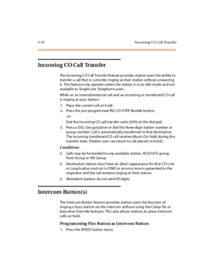 Page 2015-52 I nco ming CO Cal l Trans fer
Incoming CO Call Trans fer
The Incoming CO Call Transfer feature provides station users the ability to
trans fer a call tha t is curre ntly ringing at their station without a nswe ring
it . Thi s f eat ur e o nly oper at e s whe n t he st at ion is i n an id le mode an d not
available to Single Line Telephone users.
While on an internal/external call and an incoming or transferred CO call
is ringing at your statio n:
1. Place the current call on hold.
2 . Pr es s t he...