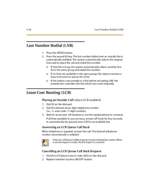 Page 2055-56 L as t Number R edial (L NR)
Last Number Redial (L NR)
1. Pres s the SPE ED button.
2. Pres s the pound [# ] ke y. The la st numbe r d iale d over an outs ide line is
automatically redialed. The system automatically selects the original
line used to place the call and redial the number.
†If that line is busy, the system automatically selects another line
fromthesamegroupandredialthenumber.
†If no lines are available in the same group, the station receives a
busy tone and can queue for a line.
†If t...