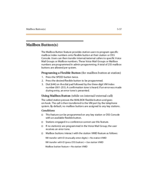 Page 206Mail bo x Butt o n(s ) 5-57
Ma i lb ox B u t to n(s )
The Mailbox Button featu re provides station users to program specific
mailb ox index numbe rs onto f le xible butto n at their station or DS S
Console. Users can then transfer internal/external callers to specific Voice
Mail Groups or Mailbox numbers. These Voice Mail Groups or Mailbox
numbe rs ar e pr ogr amme d in admi n pr ogra mmi ng. A total of 255 mai lb ox
but tons ar e al lowe d p er sy st em.
Prog ram in g a Fl exible Bu tton (for mai lbox b...