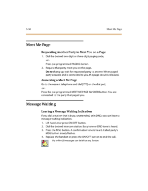 Page 2075-58 Meet Me Pag e
Mee t Me Pa ge
Requ estin g An oth er P a rty to Meet You on a P ag e
1 . Di al th e d esi r ed two- dig it or t hre e- dig it pa gin g c ode,
-or -
Pr es s p re -pr ogr amme d PAGIN G button .
2. Requestthatpartymeetyouonthepage.
Do no thang up; wait for requested party to answer. When paged
par t y a nswe rs and is conne cte d t o you, th e p age cir cui t i s re le ase d.
Answ ering a Mee t Me Pa ge
Go to the nearest telephone and dial [770] on the dial pad,
-or -
Press the...