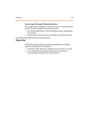 Page 208Mute Key5-59
Answering a Message Waiting Indication
If your MSG button is flash ing at a slow rate , you ha ve a me ss age waiting
for you. The fi r st me ssa ge l e ft is t he fir st one cal l ed.
1. Press flashing MSG button. Station that left message is signaled with
to ne r in ging.
2. If called station does not answer, press MSG once to leave message.
Mu t e K ey
The MUT E b utton p rovide s p rivacy during spe ake rp hone or hands et
operation by disabling the microphone.
1. Pres s MUT E while off-...