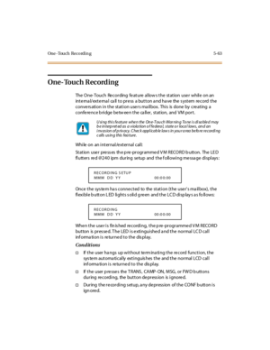 Page 212One -Touch Reco rdin g 5-63
One- Touch Recording
The One-Touch Recording feature allows the station user while on an
inte rna l/exte rna l ca ll to pre ss a button a nd ha ve the s ystem re cord the
convers ation in the station users ma ilbox. This is done by creating a
confe re nce b ridge be tw ee n the ca ller, station, and VM port.
While on an internal/external call:
St at ion use r pre ss es th e p re -pr ogr amme d V M RECO RD b utt on. The LE D
flutters re d @240 ipm during se tup and the f...