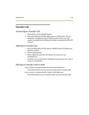 Page 214Ou t si d e C al l5-65
Outside Call
An swe ri ng an O utsi de Call
1. Lift hands et or pres s ON/OFF button.
2. Pres s s low flashing OUTS IDE LIN E b utton or LOOP b utton. (If your
telephone is programmed with Preferred Line Answer, you may
answer an outside line by lifting the handset or pressing the ON/OFF
button.)
Making an Outside Call
1. Pres s OUT SIDE LIN E or POOL button. ON/OF F b utton LE D lights an d
di al tone i s h ear d.
2 . Di al th e d esi r ed par t y.
3. When called party answers,...