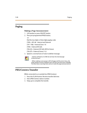 Page 2155-66Pagin g
Pa gi n g
Making a Page Announcement
1. Lift hands et or pres s ON/OFF button.
2. Pr es s p re -pr ogr amme d PAGE b utton,
-or -
Di al th e t wo-d igi t or t hre e- digi t pa ging c ode.
[7 00 ] = A ll C all - I nte rn al and Ext er nal
[701- 708] = Internal Zone 1-8
[709] = Inte rn al All Ca lls
[76]+[0] = External All Calls (All Ext Zones)
[76]+ [P] = E xte rn al Zones (1-2)
3. Speak in a normal tone of voice to deliver message.
PB X/Cent re x Tra nsf er
While connected to an outside line...