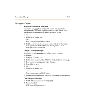 Page 218Pe rs onalize d Mess ages 5-69
Me ss ag e s - Cu st om
Syst em-Wide Cus tom Mess ag es
Each st at ion can s el ectfrom ten pos sible cus tom mes sag es to be
displaye d on the LC D of any ke y telep hone ca llin g that station. T hes e
mes sag es ar e p rogr am med fr om t he fir st A t te ndant s ta ti on.
To use:
1 . Di al [6 33 ] on th e d ial p ad,
-or -
Pr es s a pr e- pr ogra mmed MSG butt on.
2 . Di al th e d esi r ed two- dig it me ssa ge numbe r (1 8- 30 ) for t he c ust om
message desired. The...