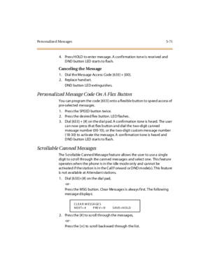 Page 220Pe rs onalize d Mess ages 5-71
4. Press HOLD to enter message. A confirmation tone is received and
DND button LED starts to flash.
Can cel in g th e Mess age
1. Dial the Message Access Code [633] + [00].
2 . Repl ace hand se t.
DND bu t to n LE D e xti ngu i she s.
Per so nal iz ed Mes sage C ode On A Flex Butto n
You can p rogram the code [633] onto a flexible b utton to sp eed access of
pr e-s el ec t ed me ssa ges .
1. Press the SPEED button twice.
2 . Pr es s t he de si re d fl ex but ton . LE D f...