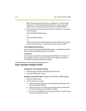Page 2235-74 Save Number Redial ( SNR)
When the timer expires, the station is signaled via a CO line queue
indication on the Repeat Redial flexible button. During the queue
callback, the LCD display indicates that this is a Redial Callback.
3. Once the line queue is answered and the LCD indicates an outgoing
CO line display:
Pr es s t he R ed ia l f le xib le but t on,
-or -
Pres s the ON/OF F button,
-or -
Lift the handset. Line is seized and the number dialed. If user receives
a busy/no answer, Step 1 is...