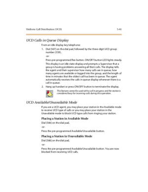 Page 230Uniform Ca ll Distribution (UCD) 5-81
UCD Calls i n Q ue ue Dis play
From an idle display key telephone:
1 . Di al [5 67 ] on th e d ial p ad, f oll owed by t he t hre e- digi t UCD gr oup
numbe r (55X) ,
-or -
Pr es s p re -pr o gr amme d fl ex bu t to n. O N/ OF F bu tt o n LE D l ig hts st ea dy.
This display is an idle state display and prompts a Supervisor that a
grou p i s ha vin g pr obl ems ans wer in g al l the i r c a ll s. The di spl ay te ll s
the a gent a nd their sup ervisor how many ca lls...