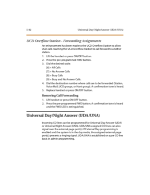 Page 2315-82 Universal Day/Nig ht A nswer (UDA /UNA)
UCD Overflow Station - Forwarding Assignments
An en hanc em ent ha s be en mad e t o t he UCD O ver fl ow S ta ti on t o a ll ow
UCD calls reaching the UCD Overflow Station to call forward to another
st at ion.
1. Lift the handset or press ON/OFF button.
2 . Pr es s t he pr e- pro gram med FWD but t on.
3 . Di al th e d esi r ed cod e:
[6] = All Ca lls
[7] = No Ans wer Ca lls
[8] = Busy Calls
[9 ] = Busy and No A nswe r Cal ls .
4....