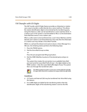 Page 234Vo i c e M a i l G r o u p s ( V M ) 5 - 8 5
VM Transfer with ID Digits
The VM Transfer with ID Digits feature provides an Attendant or station
user a way to transfer a caller directly into a voice mail box. This allows
the s ta ti o n i de nti fi c ati o n digi t s t o b e e nt er ed by t he t ra nsfe rr i ng pa rt y.
Usi ng t hi s f eat ur e a cal le r can be tr ans fer re d t o a voi ce mai l box wh en: 1)
a s ta tion us er on the sys tem is not forw ard ed to VM, or 2) the d es tination
Voice Mail...