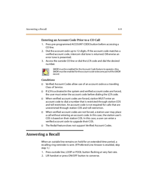 Page 244Ans wering a R ecal l 6 -9
En teri n g an A ccoun t Code Pri or to a CO Cal l
1 . Pr es s p re -pr ogr amme d A CCO UNT COD E b utt on b efor e ac c es si ng a
CO li ne.
2. Dial th e a cco unt cod e up to 12- digits. If the account code matches a
v er ifi e d ac c o u nt c o de , i nte rc o m di al to ne i s re tu r ne d. O th er wi se an
error tone is presented.
3 . Acce ss the out si de CO li ne or di al th e LC R code and dia l the de si re d
nu mber.
Conditions
†Verified Account C odes allow use of...