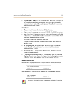 Page 246Ans wering Machin e Emulat ion 6-11
†To p i c k u p t h e c a l l,presstheflexiblebutton.Whenthecallispicked
up, the voice m ail s ystem dis connects fro m the call, and the voice
mail port returns to the idle (waiting) state. The caller is in a normal
ta lk st at e wi t h t he CO c all e r.
Conditions
†TheusermusthaveanElectronicorDigitalKeyset.
†Keys et mus t have a pre -pr ogr amme d ANS WER MACH INE fl ex button.
†After the in-band digits are sent to the voice mail, the station’sflexible
button...