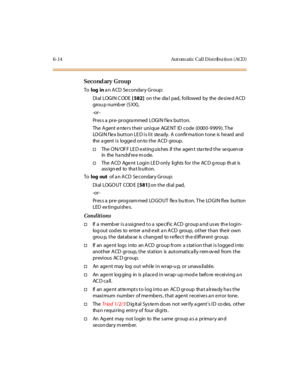 Page 2496-14 Aut om atic Cal l D ist ribu tio n ( ACD )
Second ary Group
Tolog ina n ACD Secondary Group:
Di al LOGI N C ODE[ 582]on the dia l pad, followed by the desired ACD
grou p numb er (5 XX),
-or -
Pr es s a pr e- pr ogra mmed LOGI N f le x but t on.
The Agent enters their unique AGENT ID code (0000-9999). The
LOGIN f le x button LE D is lit ste ady. A confirma tion tone is he ard and
the a gent i s logge d on to the ACD group.
†The ON/OFF LED extinguishes if the agent started the sequence
in the ha ndsf...