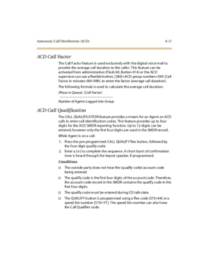 Page 252Auto ma ti c C al l D is tr i but i on (AC D ) 6- 17
ACD Call Factor
The C all F ac to r f eat ur e is use d e xc lus iv el y wi th t he d igi t al voi c e m ail t o
pr ovid e the av er age cal l dur ati on to the cal le r . T his fe at ure can be
activated from administration (Flash 60, Button #14) or the ACD
supe r vis or ca n use a fl exi bl e b utt on, [ 58 0] +A CD group numbe r+ XXX (Ca ll
Fact or in mi nute s 00 0 -9 99 ), to ent er t he fact or (ave r age cal l dura ti on).
The following formula...