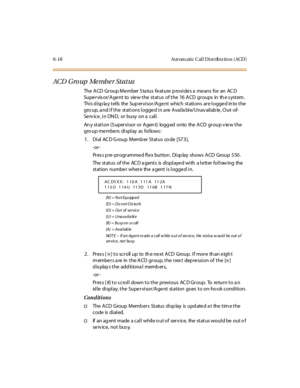 Page 2536-18 Aut om atic Cal l D ist ribu tio n ( ACD )
ACD G ro up Me mb e r St a t us
The ACD Group Member Status feature provides a means for an ACD
Supervisor/Agent to view the status of the 16 ACD groups in the system.
Thi s d isp la y t el ls the Sup er vi sor /A ge nt which st ati ons ar e l ogge d in to t he
gro up, a nd i f t he st at i ons l ogge d i n a re A vai la bl e/Unav ail ab le , O ut- of-
Se rv ice , i n DN D, or busy on a cal l.
Any station (Supervisor or Agent) logged onto the ACD group view...