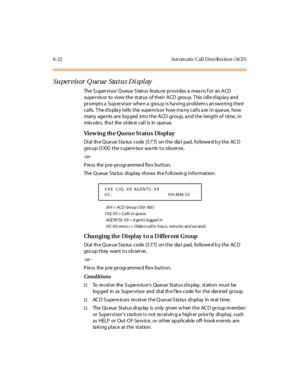 Page 2576-22 Aut om atic Cal l D ist ribu tio n ( ACD )
Supervis or Q ue ue Status Di spl ay
The S upervisor Queue S tatus featu re provides a mea ns f or an ACD
supervisor to view the status of their ACD grou p. This idle display and
prompts a Supervisor when a group is having problems answering their
calls. The display tells the supervisor how many calls are in queue, how
many age nts are log ged into the ACD group, a nd the length of time , in
min u te s, tha t the o l de st c al l is in qu e u e.
View in g...