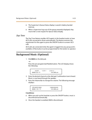 Page 258Backg r oun d Musi c ( Opt i o nal ) 6- 23
†The Su per vi sor’s Queue S ta tus display is sav ed in battery ba cked
mem ory.
†Whe n a Supe rvisor lo gs out of the group pres ently displayed, they
must enter a n ew reques t for Queue Status d is play.
Za p Ton e
The Za p T one fea ture ena ble s AC D a gents in the he ads et mod e, to have
ACD calls connected to them automatically. The feature removes the
requirement for the agent to press the ON/OFF button to answer ACD
calls.
AC D ca lls are conne cte d...