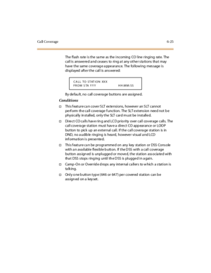 Page 260Ca ll Co verage 6-25
The flash rate is the same as the incoming CO line ringing rate. The
call is answered and ceases to ring at any other stations that may
have t he same cove rag e a ppe ar ance. The fol lowi ng mes sage i s
di spl ayed aft e r t he cal l is ans wer ed:
By defau lt, no call covera ge buttons are ass igned.
Conditions
†This f eature ca n cove r S LT ex te nsions, howeve r an S LT cannot
pe rf orm th e ca ll cove rage f unction. The SLT e xtens ion nee d not b e
physically installed,...