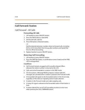 Page 2616-26 Cal l Fo rw ard: Stat io n
Ca l l For w ar d: St at ion
Call Forward - All C al ls
Forwarding All Calls
1. Lift hands et or pres s ON/OFF button.
2. Press the FWD button or dial [640].
3. Dial the All Calls code [6].
4. Press DSS button of desired station,
-or -
Dial th e d esired extens ion numbe r whe re to forward ca lls, including
AC D or UC D, Voice Mail, Hunt Group pilot numb ers a nd S peed Dia l
bins f or off-ne t forwarding.
5 . Repl ace hand se t or p re ss ON /O FF but ton .
Removing Call...