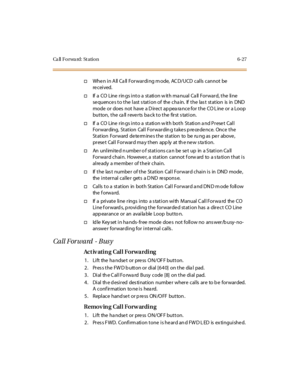 Page 262Ca ll F o r wa rd : St a ti o n 6 - 2 7
†WheninAllCallForwardingmode,ACD/UCDcallscannotbe
re c ei ved.
†If a CO Line rings into a station with manual Call Forward, the line
se quence s to the last s tation of the cha in. If the las t station is in DND
mode or does not have a D irect ap pea ra nce for the CO L ine or a Loop
button, the call reverts back to the first station.
†If a CO Line rings into a station with both Station and Preset Call
Forwarding, Station Call Forwarding takes precedence. Once the...