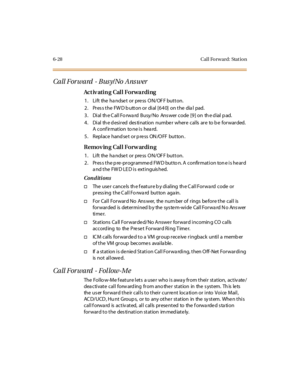 Page 2636-28 Cal l Fo rw ard: Stat io n
Call Forward - Bus y/No Ans wer
Ac t iv ati n g Cal l Fo r wa r di ng
1. Lift the handset or press ON/OFF button.
2. Press the FWD button or dial [640] on the dial pad.
3 . Di al th e C al l Fo rwa rd Busy/No Ans wer code [9 ] on th e d ial p ad.
4. Dial the desired destination number where calls are to be forwarded.
Aconfirmation toneisheard.
5 . Repl ace hand se t or p re ss ON /O FF but ton .
Removing Call Forwarding
1. Lift the handset or press ON/OFF button.
2. Pres s...