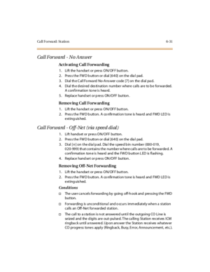 Page 266Ca ll F o r wa rd : St a ti o n 6 - 3 1
Call Forward - No Ans wer
Ac t iv ati n g Cal l Fo r wa r di ng
1. Lift the handset or press ON/OFF button.
2. Press the FWD button or dial [640] on the dial pad.
3 . Di al th e C al l Fo rwa rd No-A ns wer code [7 ] on the di al pa d.
4. Dial the desired destination number where calls are to be forwarded.
Aconfirmation toneisheard.
5 . Repl ace hand se t or p re ss ON /O FF but ton .
Removing Call Forwarding
1. Lift the handset or press ON/OFF button.
2. Pres s...