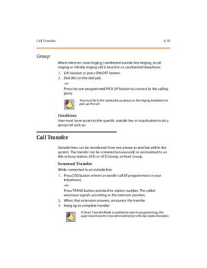 Page 270Ca ll Transf er 6-35
Gr ou p
Whe n inte rcom tone ringin g, transf erre d outside line ringing, re call
ringing or initially ringing call is he ard at a n una ttend ed te le phone :
1. Lift hands et or pres s ON/OFF button.
2. Dial [#0] on the dial pad,
-or -
Pres s the pre- pro gram med PIC K UP bu tton to conne ct to the calling
par t y.
Conditions
User must ha ve acces s to the sp ecific outs ide line or loop b utton to d o a
gro up cal l pi ck up.
Ca l l Tra n s fe r
Outside line s ca n be tra nsfe...