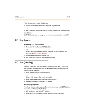 Page 272CO L ine Access 6-37
If you do not ha ve a C AMP-ON button:
†Go on- hook w ith pres ent ca ll. C amp- On rings through,
-or -
†Place pres ent call on h old, the n go on-hook . Ca mp- On rings through.
Conditions
CAMP-ON button can be ass ign ed on 8-btn te le phone s us ing code 620.
CO Line Access
Acces sing an Outside Line
1. PressidleCOlinebutton,POOLbutton,
-or -
Dial CO line group access code or LCR code (9, 801-823, 88+LLL).
(LLL = 001-048Tria d 1/2, 0 01 -1 44Tria d 3)
2. Dial desired numb er for...