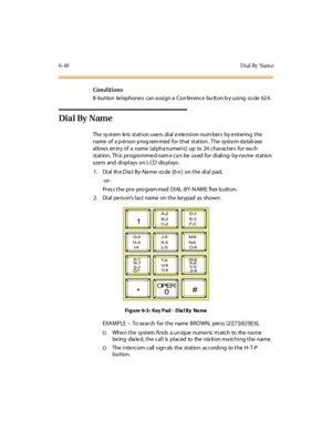 Page 2756-40 D ial By Nam e
Conditions
8- button telephones can a ssign a Con ference bu tton b y using co de 624.
Dial By Name
The system lets station users dial extension numbers by entering the
name of a p er son p rog ram med for t hat st at ion . T he syst e m da tab ase
allows en try of a name (alpha numeric) up to 24 characters for ea ch
st at ion. Th is pr ogra mme d nam e c a n be us ed for di ali ng- by-na me st at ion
use rs and di spl ays on L CD dis pl ays.
1 . Di al th e D ia l- B y-Na me co de [6...