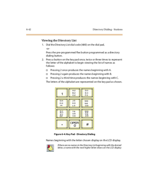 Page 2776-42 D irect o ry D ial in g - St at io ns
Vi ew in g th e D ir e ct o r y L is t
1. Dial the Directory List dial code [680] on the dial pad,
-or -
Pr es s t he pr e- pro gram med fl ex b utt on p rogr amm ed as a di re c t or y
di ali ng butt on.
2 . Pr es s a but to n on t he ke y pa d onc e, tw ic e or thr ee t im es to re pre se nt
t he l et te r of t he al phab et t o be gin vi ewi ng t he l is t o f nam es as
follows:
†Pres sing 2 once produces the name s b eginning with A.
†Pres sing 2 a gain...