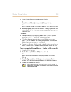 Page 278Di r e c t or y Di a li n g - St a ti o n s 6- 43
3. Press [✳] to scroll up (next entry) through the list,
-or -
Pr es s [ #] t o s c ro l l do wn (p re vi o us e nt ry ) t hro ug h t he li st ,
-or -
Press another button to view list for a different letter of the alphabet.
4 . Whe n t he des ir ed name i s s hown on the LCD di spl ay, p re ss SP EE D t o
automatically dial the destination station or outside phone number
(via speed dial).
Conditions
†If the desired party is an intercom station, that...