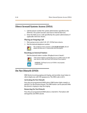 Page 2796-44 Direct Inward Syst em Access (DIS A)
Di re c t In wa rd Syst em Ac ce ss ( D ISA)
1. Call th e p hone numbe r the s ystem administrator spe cif ie d a s the
DISA line . T he sys te m ans wers and re turns internal dial tone.
2 . Ent er t he DI SA acce ss code spe cif ie d by th e s yst em admi ni st rat or, if
a ppl ic a ble . D ia l t one r et urns .
PlacinganOutgoingCall
1. Dial a g roup acces s cod e: 9, 81–87 . CO D ia l to ne r et u rn s.
2 . Di al th e d esi r ed te le phone numb er.
Reaching...