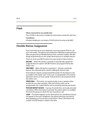 Page 282Fl a s h6-47
Flash
When connected to an o uts ide li ne:
Pre ss FLASH to disconne ct outs ide line a nd res eize outside line dial tone.
Conditions
8- but ton te l ephone s can a ssi gn a FL AS H bu tt on b y usi ng co de [66 0 ].
Flexible Button Assignment
If you have buttons on your tel ep hone, you m ay p rogr am th em to suit
your own ne eds . T his fea ture was e nhance d in datab ase progra mming to
allow pro gra mmin g of flexible buttons from a remote location (off- site).
Range programming ca n...